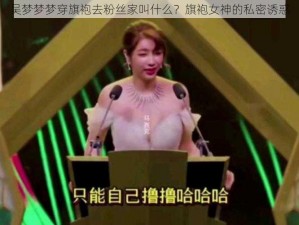 吴梦梦梦穿旗袍去粉丝家叫什么？旗袍女神的私密诱惑