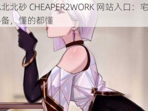 北北北砂 CHEAPER2WORK 网站入口：宅男必备，懂的都懂