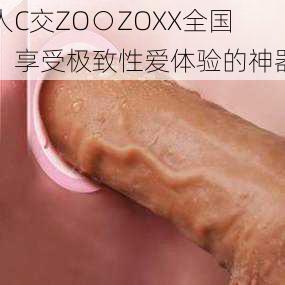 人C交ZO○ZOXX全国：享受极致性爱体验的神器