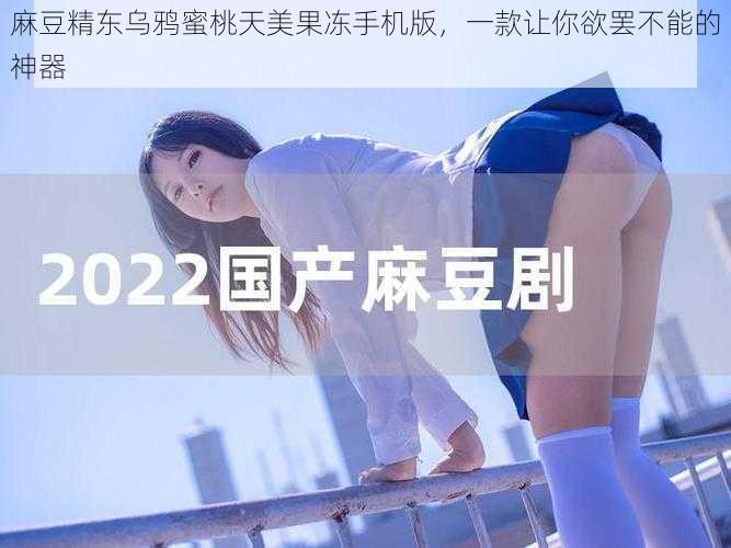 麻豆精东乌鸦蜜桃天美果冻手机版，一款让你欲罢不能的神器