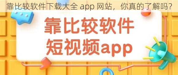 靠比较软件下载大全 app 网站，你真的了解吗？